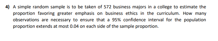 4) A simple random sample is to be taken of 572 business majors in a college to estimate the
proportion favoring greater emphasis on business ethics in the curriculum. How many
observations are necessary to ensure that a 95% confidence interval for the population
proportion extends at most 0.04 on each side of the sample proportion.
