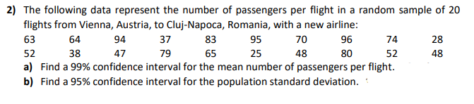 2) The following data represent the number of passengers per flight in a random sample of 20
flights from Vienna, Austria, to Cluj-Napoca, Romania, with a new airline:
96
95
70
74
28
63
64
94
37
83
25
48
80
52
48
52
38
47
79
65
a) Find a 99% confidence interval for the mean number of passengers per flight.
b) Find a 95% confidence interval for the population standard deviation.
