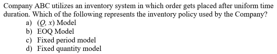 Company ABC utilizes an inventory system in which order gets placed after uniform time
duration. Which of the following represents the inventory policy used by the Company?
a) (0, x) Model
b) EOQ Model
c) Fixed period model
d) Fixed quantity model