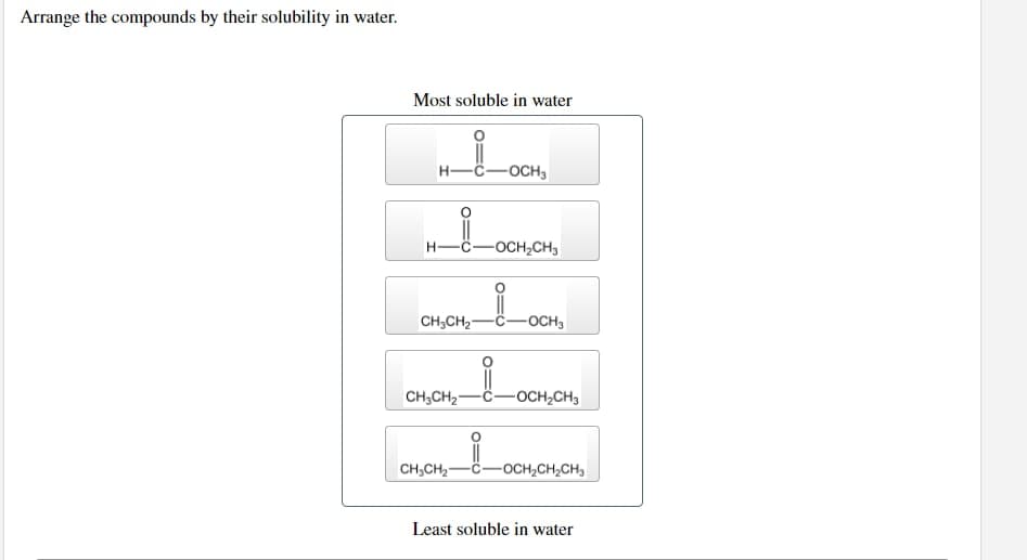 Arrange the compounds by their solubility in water.
Most soluble in water
-OCH3
H-C -OCH₂CH3
CH₂CH₂
-OCH3
CH₂CH₂
-OCH₂CH3
CH₂CH₂
-OCH₂CH₂CH₂
Least soluble in water
į