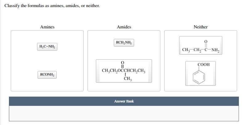 Classify the formulas as amines, amides, or neither.
Amines
HỌC-NH,
RCONH,
Amides
RCH,NH,
||
CH₂CH₂OCCHCH₂CH₂
CH3
Answer Bank
Neither
0
CH, CH, C-NH,
COOH