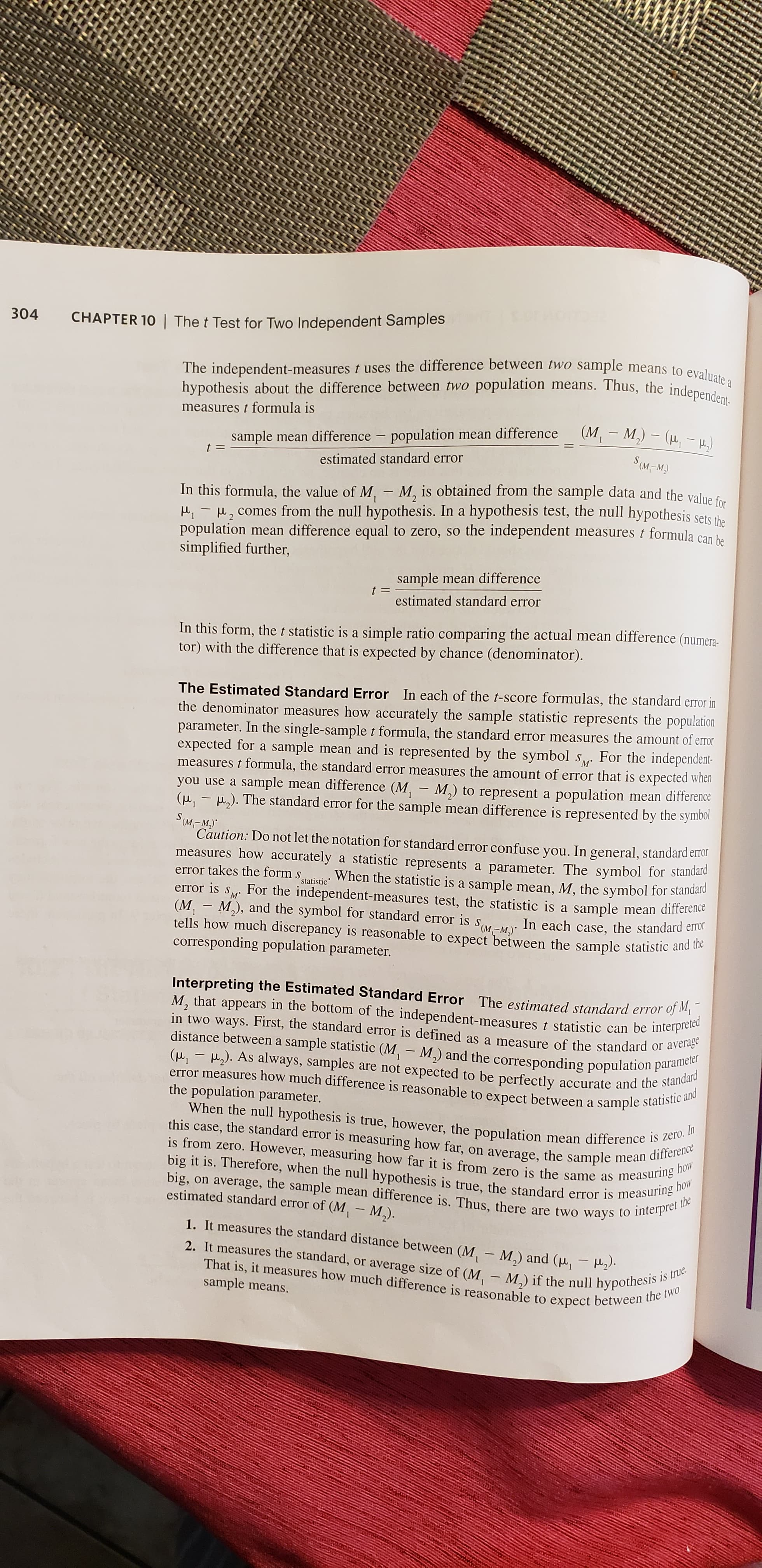 304
CHAPTER 10 | The t Test for Two Independent Samples
The independent-measures t uses the difference between two sample means to evaluate a
hypothesis about the difference between two population means. Thus, the independent-
measures t formula is
(M,- M,) - (H, - H.)
sample mean difference – population mean difference
estimated standard error
S(M-M)
In this formula, the value of M, - M, is obtained from the sample data and the value fo.
u, - H, comes from the null hypothesis. In a hypothesis test, the null hypothesis sets the
population mean difference equal to zero, so the independent measures t formula can ha
simplified further,
sample mean difference
t =
estimated standard error
In this form, the t statistic is a simple ratio comparing the actual mean difference (numera-
tor) with the difference that is expected by chance (denominator).
The Estimated Standard Error In each of the t-score formulas, the standard error in
the denominator measures how accurately the sample statistic represents the population
parameter. In the single-sample t formula, the standard error measures the amount of error
expected for a sample mean and is represented by the symbol s, For the independent-
measures t formula, the standard error measures the amount of error that is expected when
you use a sample mean difference (M, - M,) to represent a population mean difference
(, - ,). The standard error for the sample mean difference is represented by the symbol
S м-м
м"
Caution: Do not let the notation for standard error confuse you. In general, standard error
measures how accurately a statistic represents a parameter. The symbol for standara
When the statistic is a sample mean, M, the symbol for standard
For the independent-measures test, the statistic is a sample mean difference
error takes the form s
statistic
error is
SM
(M, - M,), and the symbol for standard error
tells how much discrepancy is reasonable to expect between the sample statistic and tie
corresponding population parameter.
is
S (M-M)
In each case, the standard error
Interpreting the Estimated Standard Error The estimated standard error of M,
M, that appears in the bottom of the independent-measures t statistic can be interpreted
in two ways. First, the standard error is defined as a measure of the standard or average
distance between a sample statistic (M, - M,) and the corresponding population parameter
(, - ,). As always, samples are not expected to be perfectly accurate and the standard
error measures how much difference is reasonable to expect between a sample statistic and
the population parameter.
When the null hypothesis is true, however, the population mean difference is zero. In
this case, the standard error is measuring how far, on average, the sample mean difference
is from zero. However, measuring how far it is from zero is the same as
measuring how
big it is. Therefore, when the null hypothesis is true, the standard error is measuring how
big, on average, the sample mean difference is. Thus, there are two ways to interpe
the
estimated standard error of (M, – M,).
1. It measures the standard distance between (M, – M,) and (u, - H2).
2. It measures the standard, or average size of (M. – M) if the null hypothhes
That is, it measures how much difference is reasonable to expect between the two
sample means.
