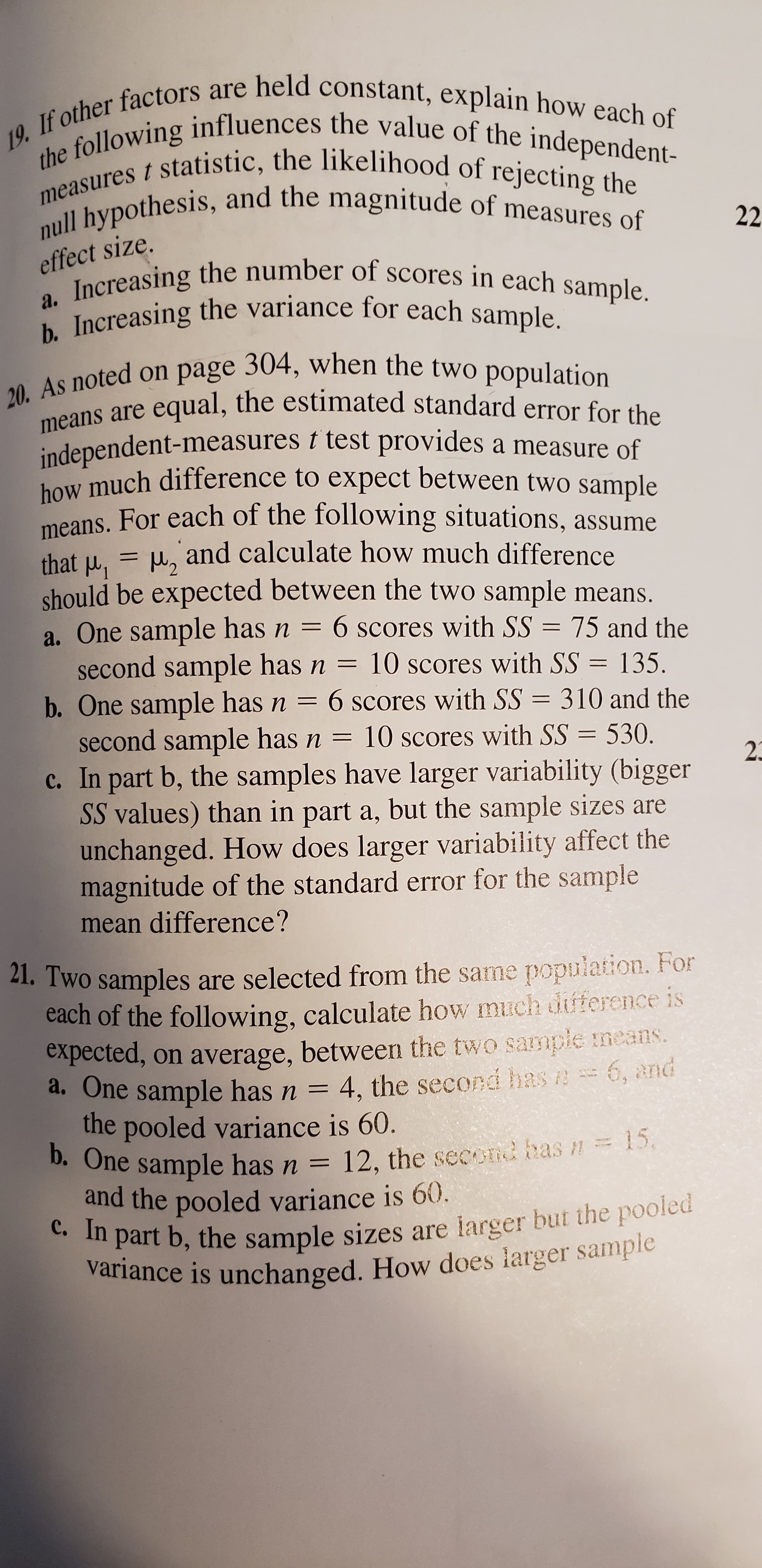 19. If other factors are held constant, explain how each of
the following influences the value of the independent-
measures t statistic, the likelihood of rejecting the
null hypothesis, and the magnitude of measures of
22
effect size.
a. Increasing the number of scores in each sample.
b. Increasing the variance for each sample.
As noted on page 304, when the two population
means are equal, the estimated standard error for the
independent-measures t test provides a measure of
how much difference to expect between two sample
means, For each of the following situations, assume
u, and calculate how much difference
that u, = Hz
should be expected between the two sample means.
a. One sample has n = 6 scores with SS = 75 and the
second sample has n = 10 scores with SS
b. One sample has n =
second sample has n = 10 scores with SS = 530.
c. In part b, the samples have larger variability (bigger
SS values) than in part a, but the sample sizes are
unchanged. How does larger variability affect the
magnitude of the standard error for the sample
%3D
135.
6 scores with SS = 310 and the
23
mean difference?
21. Two samples are selected from the same population. For
cach of the following, calculate how much duference is
expected, on average, between the two sample means.
a. One sample has n
the pooled variance is 60.
D. One sample has n = 12, the second has n=D.
and the pooled variance is 60.
c. In part b, the sample sizes are larger but the pooled
variance is unchanged. How does larger sample
4, the second has e 6, and
