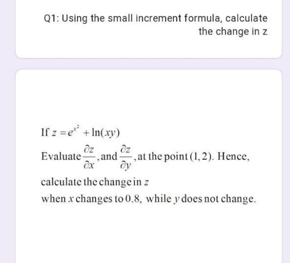 Q1: Using the small increment formula, calculate
the change in z
If z =e + In(xy)
Oz
Oz
and
Evaluate
,at the point (1,2). Hence,
calculate the change in z
when x changes to 0.8, while y does not change.
