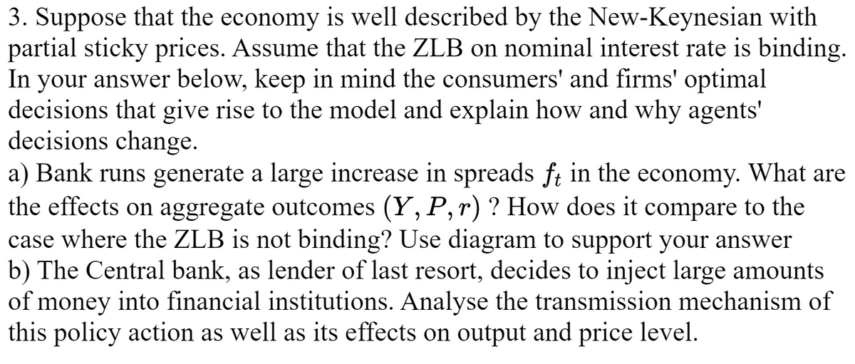 3. Suppose that the economy is well described by the New-Keynesian with
partial sticky prices. Assume that the ZLB on nominal interest rate is binding.
In your answer below, keep in mind the consumers' and firms' optimal
decisions that give rise to the model and explain how and why agents'
decisions change.
a) Bank runs generate a large increase in spreads ft in the economy. What are
the effects on aggregate outcomes (Y, P, r)? How does it compare to the
case where the ZLB is not binding? Use diagram to support your answer
b) The Central bank, as lender of last resort, decides to inject large amounts
of money into financial institutions. Analyse the transmission mechanism of
this policy action as well as its effects on output and price level.