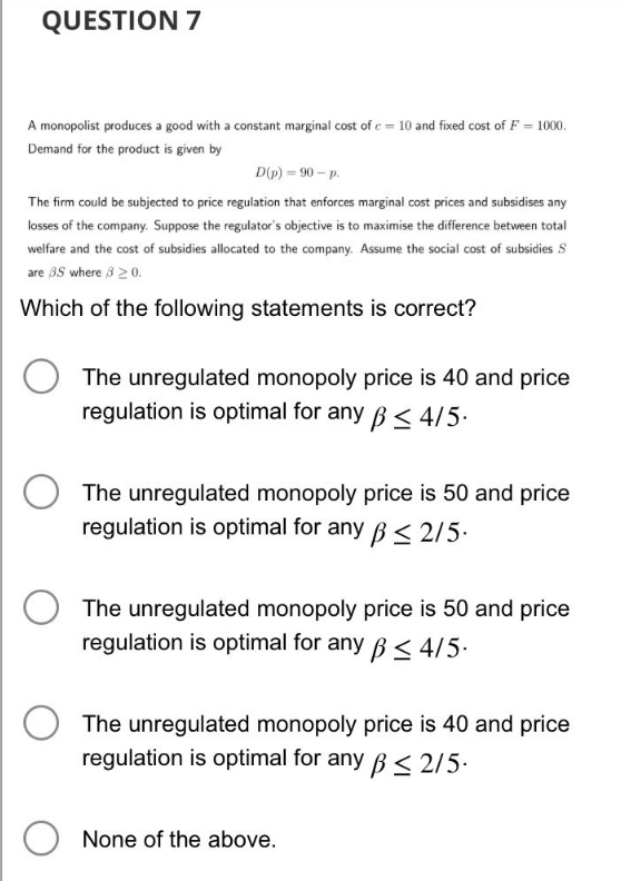 QUESTION 7
A monopolist produces a good with a constant marginal cost of c= 10 and fixed cost of F = 1000.
Demand for the product is given by
D(p) = 90-p.
The firm could be subjected to price regulation that enforces marginal cost prices and subsidises any
losses of the company. Suppose the regulator's objective is to maximise the difference between total
welfare and the cost of subsidies allocated to the company. Assume the social cost of subsidies S
are 3.5 where 8 20.
Which of the following statements is correct?
The unregulated monopoly price is 40 and price
regulation is optimal for any ≤ 4/5.
The unregulated monopoly price is 50 and price
regulation is optimal for any ≤ 2/5.
The unregulated monopoly price is 50 and price
regulation is optimal for any ≤ 4/5.
The unregulated monopoly price is 40 and price
regulation is optimal for any ≤ 2/5.
O None of the above.