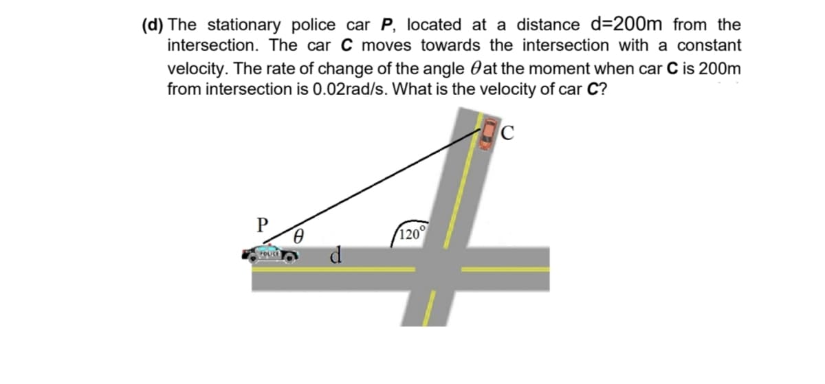 (d) The stationary police car P, located at a distance d=200m from the
intersection. The car C moves towards the intersection with a constant
velocity. The rate of change of the angle at the moment when car C is 200m
from intersection is 0.02rad/s. What is the velocity of car C?
4
120°
Spouch
C