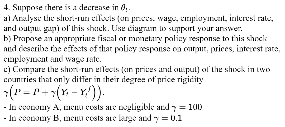 4. Suppose there is a decrease in Ot.
a) Analyse the short-run effects (on prices, wage, employment, interest rate,
and output gap) of this shock. Use diagram to support your answer.
b) Propose an appropriate fiscal or monetary policy response to this shock
and describe the effects of that policy response on output, prices, interest rate,
employment and wage rate.
c) Compare the short-run effects (on prices and output) of the shock in two
countries that only differ in their degree of price rigidity
y (P = P + y(Y₁ - Y')).
Yt
In economy A, menu costs are negligible and y =
Y = 100
- In economy B, menu costs are large and y
-
= 0.1