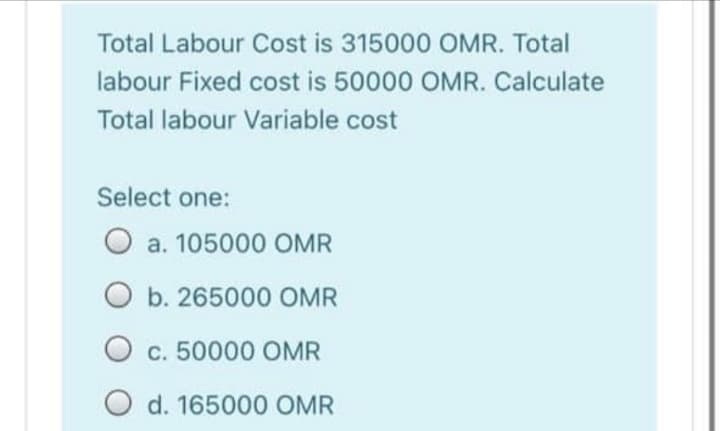 Total Labour Cost is 315000 OMR. Total
labour Fixed cost is 50000 OMR. Calculate
Total labour Variable cost
Select one:
a. 105000 OMR
O b. 265000 OMR
O c. 50000 OMR
O d. 165000 OMR
