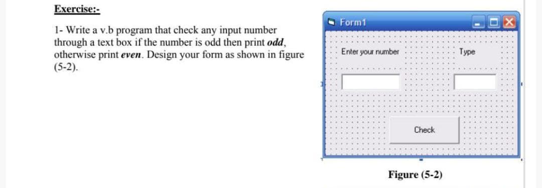 Exercise:-
O Form1
1- Write a v.b program that check any input number
through a text box if the number is odd then print odd,
otherwise print even. Design your form as shown in figure
(5-2).
Enter your number
Type
Check
Figure (5-2)
