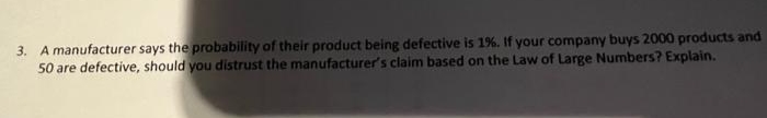 3. A manufacturer says the probability of their product being defective is 1%. If your company buys 2000 products and
50 are defective, should you distrust the manufacturer's claim based on the Law of Large Numbers? Explain.
