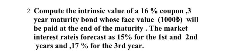 2. Compute the intrinsic value of a 16 % coupon ,3
year maturity bond whose face value (1000B) will
be paid at the end of the maturity . The market
interest rateis forecast as 15% for the 1st and 2nd
years and ,17 % for the 3rd year.
