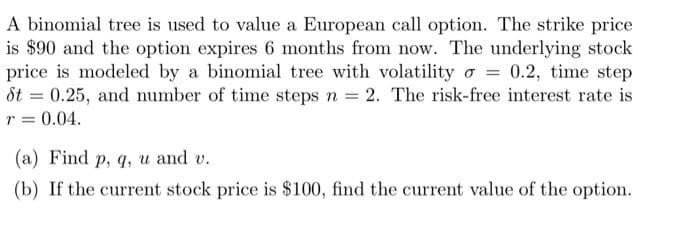 A binomial tree is used to value a European call option. The strike price
is $90 and the option expires 6 months from now. The underlying stock
price is modeled by a binomial tree with volatilityo = 0.2, time step
St = 0.25, and number of time steps n = 2. The risk-free interest rate is
r = 0.04.
(a) Find p, q, u and v.
(b) If the current stock price is $100, find the current value of the option.
