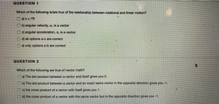 QUESTION1
Which of the following is/are true of the relationship between rotational and linear motion?
O bj angular velocity, w, is a vector
O angular acceleration, a, is a vector.
d) all options a-c are correct
O e) only options a-b are correct
QUESTION 2
Which of the following are true of vector math?
a) The dot product between a vector and itself gives you 0.
b) The dot product between a vector and an exact same vector in the opposite direction gives you -1.
o) the cross product of a vector with itself gives you 1.
d) the cross product of a vector with the same vector but in the opposite direction gives you -1.
