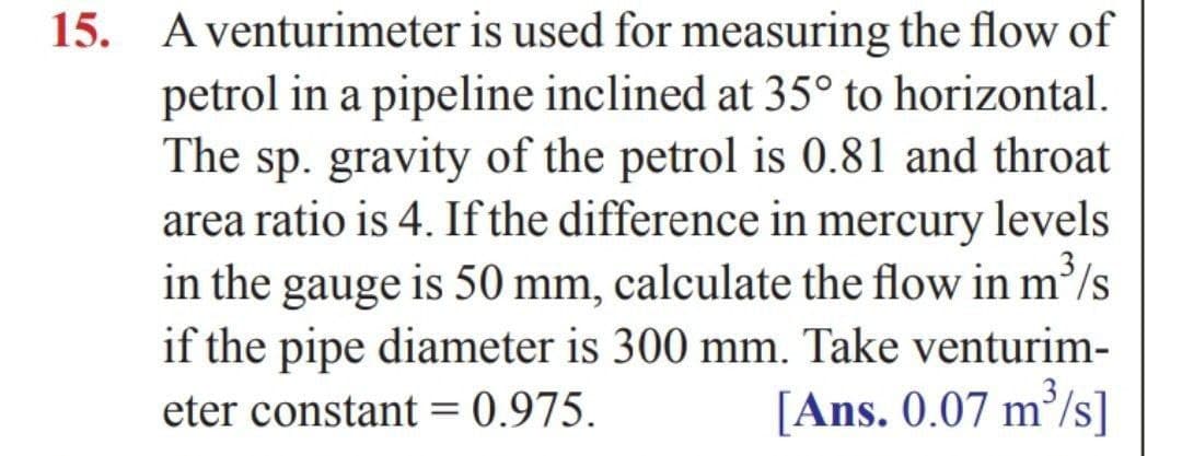 15. A venturimeter is used for measuring the flow of
petrol in a pipeline inclined at 35° to horizontal.
The sp. gravity of the petrol is 0.81 and throat
area ratio is 4. If the difference in mercury levels
in the gauge is 50 mm, calculate the flow in m²/s
if the pipe diameter is 300 mm. Take venturim-
[Ans. 0.07 m/s]
eter constant = 0.975.
