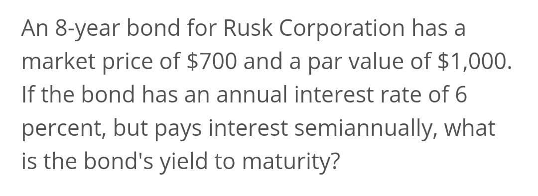An 8-year bond for Rusk Corporation has a
market price of $700 and a par value of $1,000.
If the bond has an annual interest rate of 6
percent, but pays interest semiannually, what
is the bond's yield to maturity?
