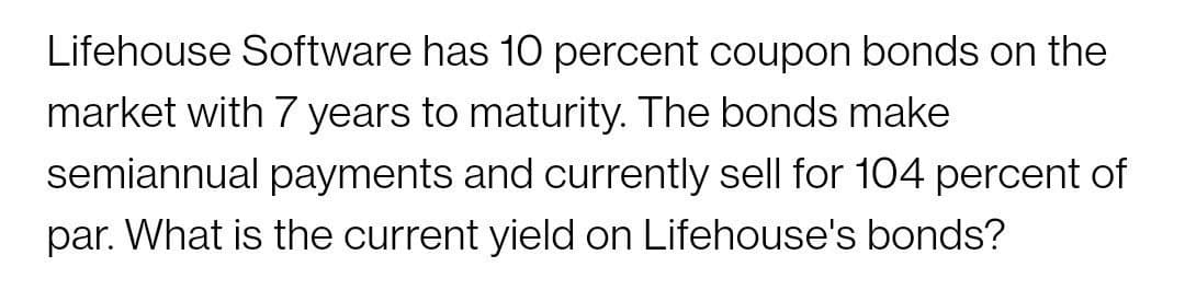 Lifehouse Software has 10O percent coupon bonds on the
market with 7 years to maturity. The bonds make
semiannual payments and currently sell for 104 percent of
par. What is the current yield on Lifehouse's bonds?
