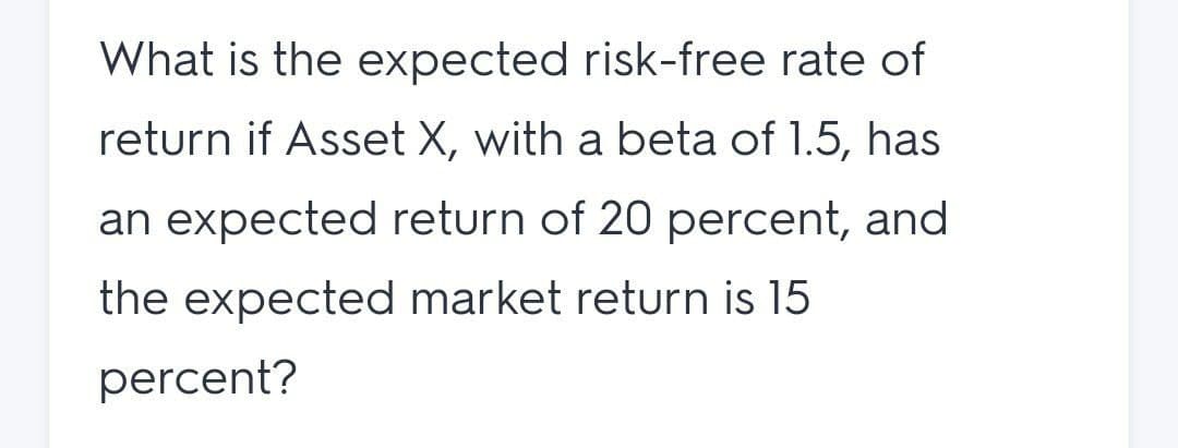 What is the expected risk-free rate of
return if Asset X, with a beta of 1.5, has
an expected return of 20 percent, and
the expected market return is 15
percent?
