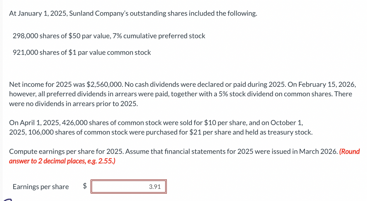 At January 1, 2025, Sunland Company's outstanding shares included the following.
298,000 shares of $50 par value, 7% cumulative preferred stock
921,000 shares of $1 par value common stock
Net income for 2025 was $2,560,000. No cash dividends were declared or paid during 2025. On February 15, 2026,
however, all preferred dividends in arrears were paid, together with a 5% stock dividend on common shares. There
were no dividends in arrears prior to 2025.
On April 1, 2025, 426,000 shares of common stock were sold for $10 per share, and on October 1,
2025, 106,000 shares of common stock were purchased for $21 per share and held as treasury stock.
Compute earnings per share for 2025. Assume that financial statements for 2025 were issued in March 2026. (Round
answer to 2 decimal places, e.g. 2.55.)
Earnings per share
tA
3.91