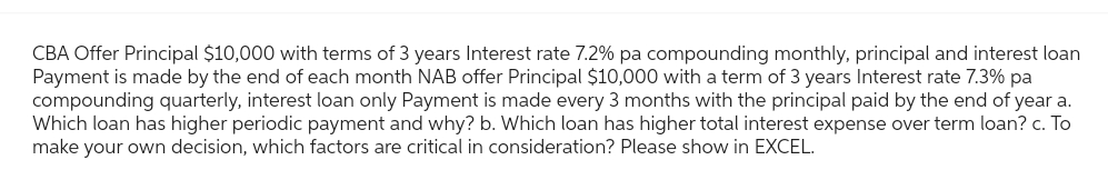 CBA Offer Principal $10,000 with terms of 3 years Interest rate 7.2% pa compounding monthly, principal and interest loan
Payment is made by the end of each month NAB offer Principal $10,000 with a term of 3 years Interest rate 7.3% pa
compounding quarterly, interest loan only Payment is made every 3 months with the principal paid by the end of year a.
Which loan has higher periodic payment and why? b. Which loan has higher total interest expense over term loan? c. To
make your own decision, which factors are critical in consideration? Please show in EXCEL.