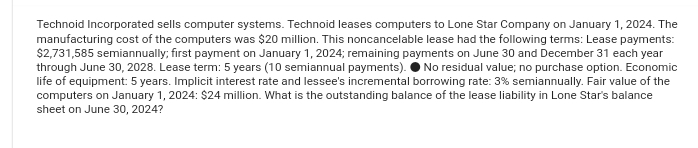 Technoid Incorporated sells computer systems. Technoid leases computers to Lone Star Company on January 1, 2024. The
manufacturing cost of the computers was $20 million. This noncancelable lease had the following terms: Lease payments:
$2,731,585 semiannually; first payment on January 1, 2024; remaining payments on June 30 and December 31 each year
through June 30, 2028. Lease term: 5 years (10 semiannual payments). No residual value; no purchase option. Economic
life of equipment: 5 years. Implicit interest rate and lessee's incremental borrowing rate: 3% semiannually. Fair value of the
computers on January 1, 2024: $24 million. What is the outstanding balance of the lease liability in Lone Star's balance
sheet on June 30, 2024?