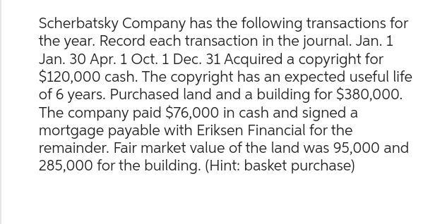 Scherbatsky Company has the following transactions for
the year. Record each transaction in the journal. Jan. 1
Jan. 30 Apr. 1 Oct. 1 Dec. 31 Acquired a copyright for
$120,000 cash. The copyright has an expected useful life
of 6 years. Purchased land and a building for $380,000.
The company paid $76,000 in cash and signed a
mortgage payable with Eriksen Financial for the
remainder. Fair market value of the land was 95,000 and
285,000 for the building. (Hint: basket purchase)