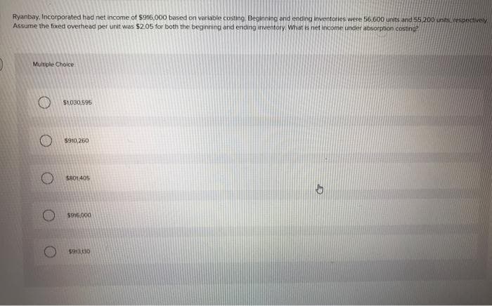 Ryanbay, Incorporated had net income of $916,000 based on variable costing. Beginning and ending inventories were 56,600 units and 55,200 units, respectively
Assume the fixed overhead per unit was $2.05 for both the beginning and ending inventory. What is net income under absorption costing?
Multiple Choice
$1.030,595
$910,260
$801,405
$916,000
$913,130