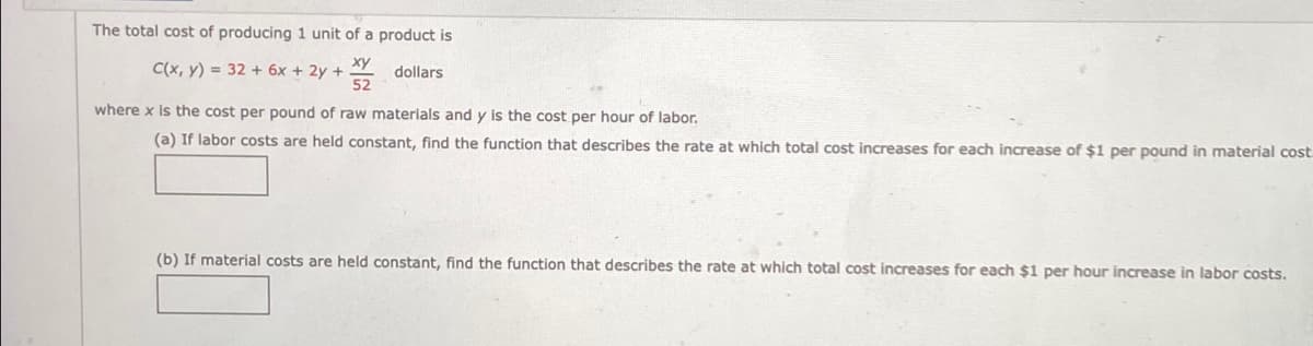 The total cost of producing 1 unit of a product is
C(x, y) = 32 + 6x + 2y +
52
dollars
where x is the cost per pound of raw materials and y is the cost per hour of labor.
(a) If labor costs are held constant, find the function that describes the rate at which total cost increases for each increase of $1 per pound in material cost
(b) If material costs are held constant, find the function that describes the rate at which total cost increases for each $1 per hour increase in labor costs.
