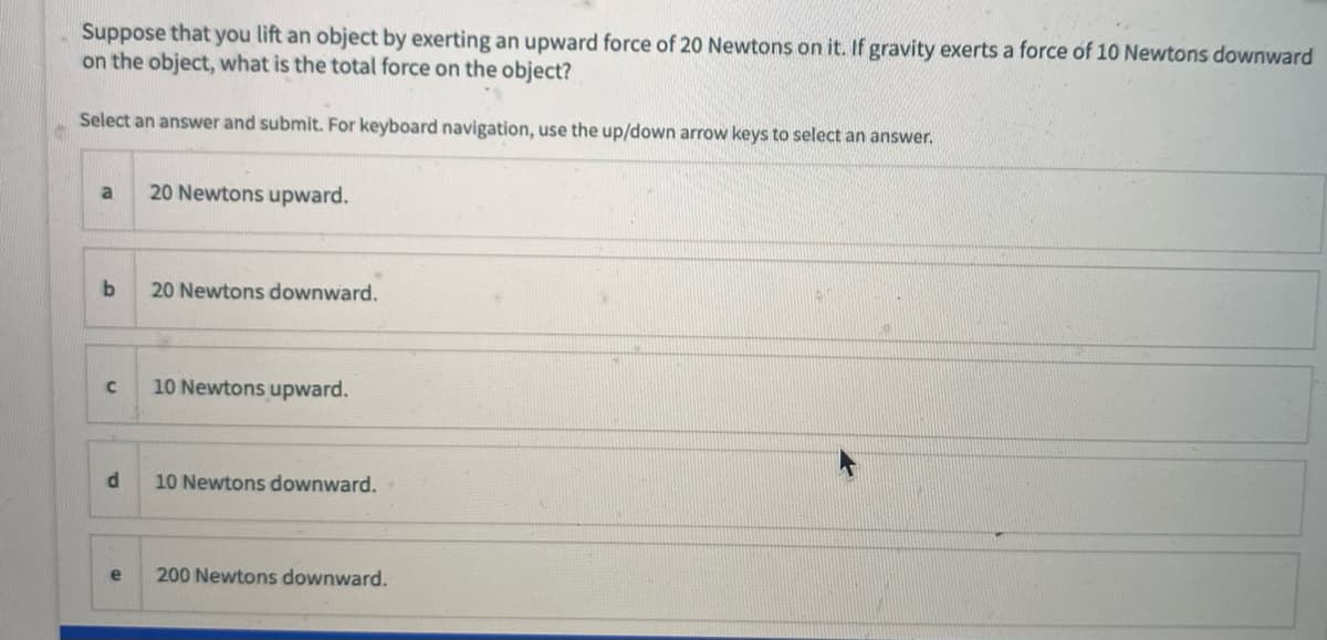 Suppose that you lift an object by exerting an upward force of 20 Newtons on it. If gravity exerts a force of 10 Newtons downward
on the object, what is the total force on the object?
Select an answer and submit. For keyboard navigation, use the up/down arrow keys to select an answer.
20 Newtons upward.
b
20 Newtons downward.
10 Newtons upward.
10 Newtons downward.
e
200 Newtons downward.

