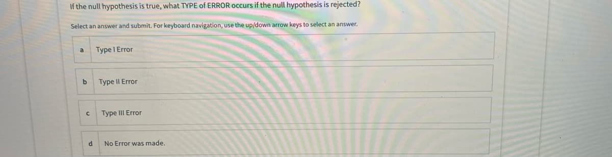 If the null hypothesis is true, what TYPE of ERROR occurs if the null hypothesis is rejected?
Select an answer and submit. For keyboard navigation, use the up/down arrow keys to select an answer.
Type I Error
a
b
Type II Error
Type III Error
No Error was made.
