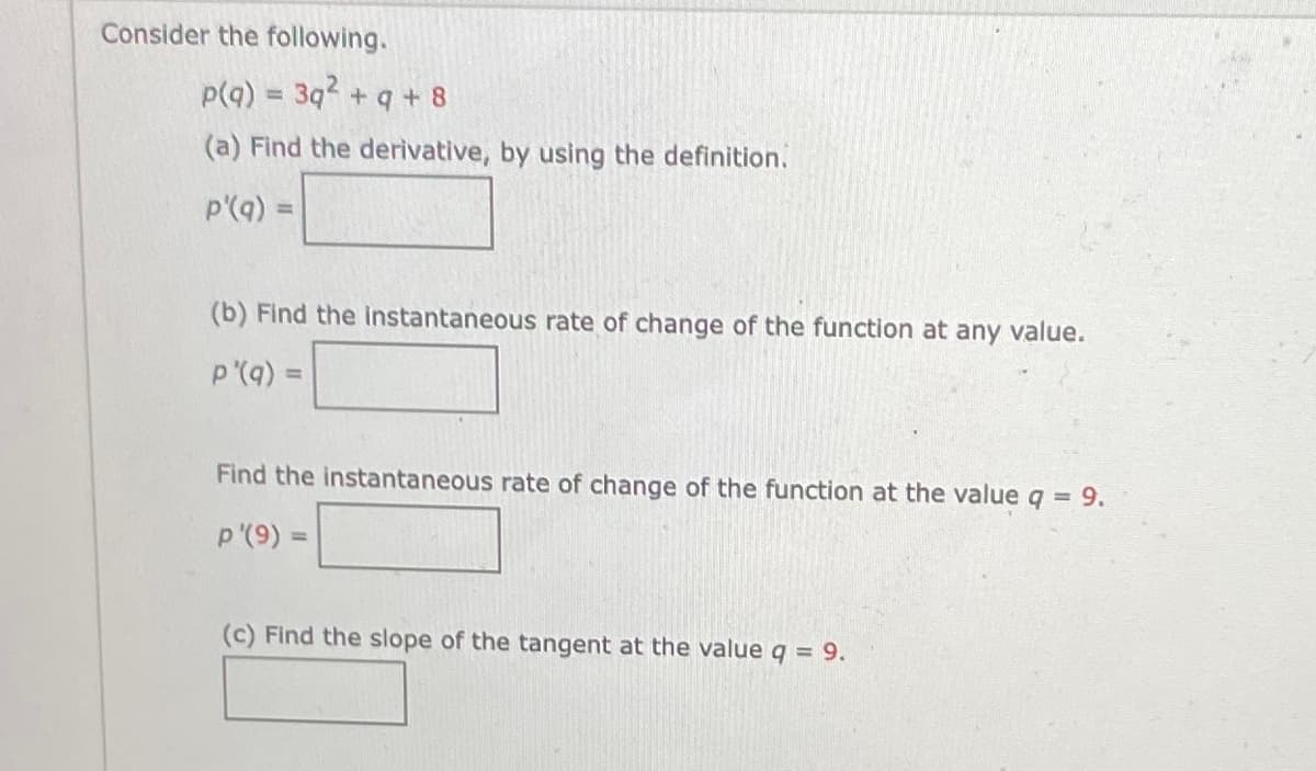 Consider the following.
p(q) = 3q +q + 8
(a) Find the derivative, by using the definition.
p'(q) =
(b) Find the instantaneous rate of change of the function at any value.
p'(q) =
!!
Find the instantaneous rate of change of the function at the value q = 9.
p '(9) =
(c) Find the slope of the tangent at the value q = 9.
