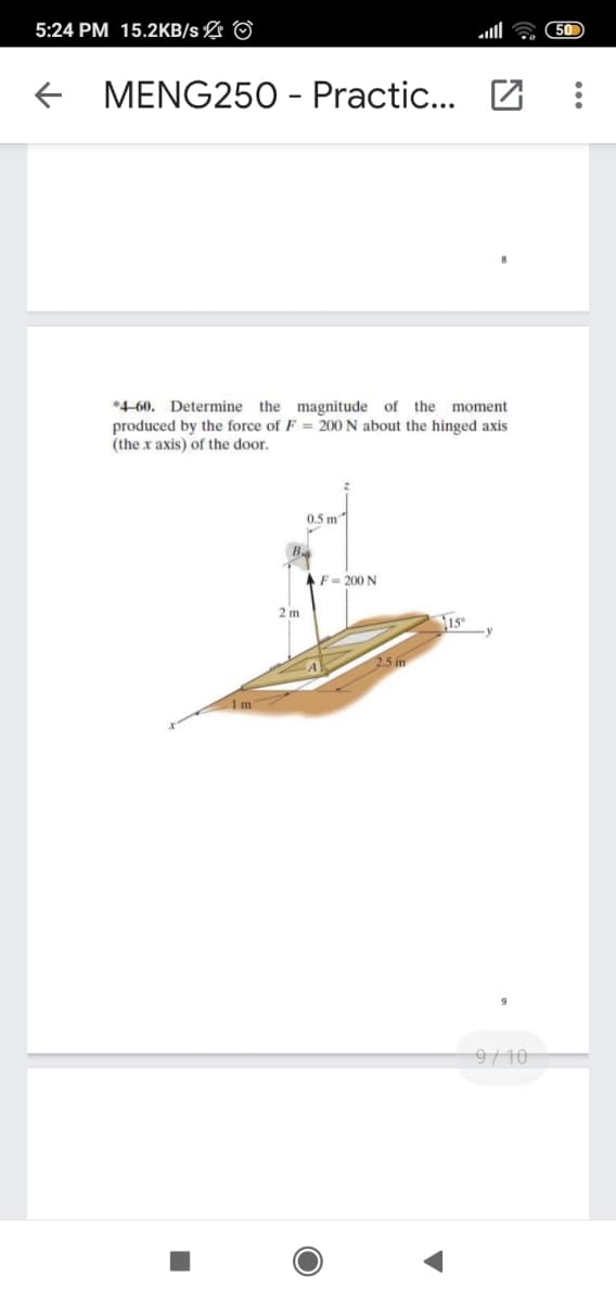 5:24 PM 15.2KB/s L ©
50
MENG250 - Practic... Z
*4-60. Determine the magnitude of the moment
produced by the force of F = 200 N about the hinged axis
(the x axis) of the door.
0.5 m
AF= 200 N
2 m
2.5 m
1 m
9/10
