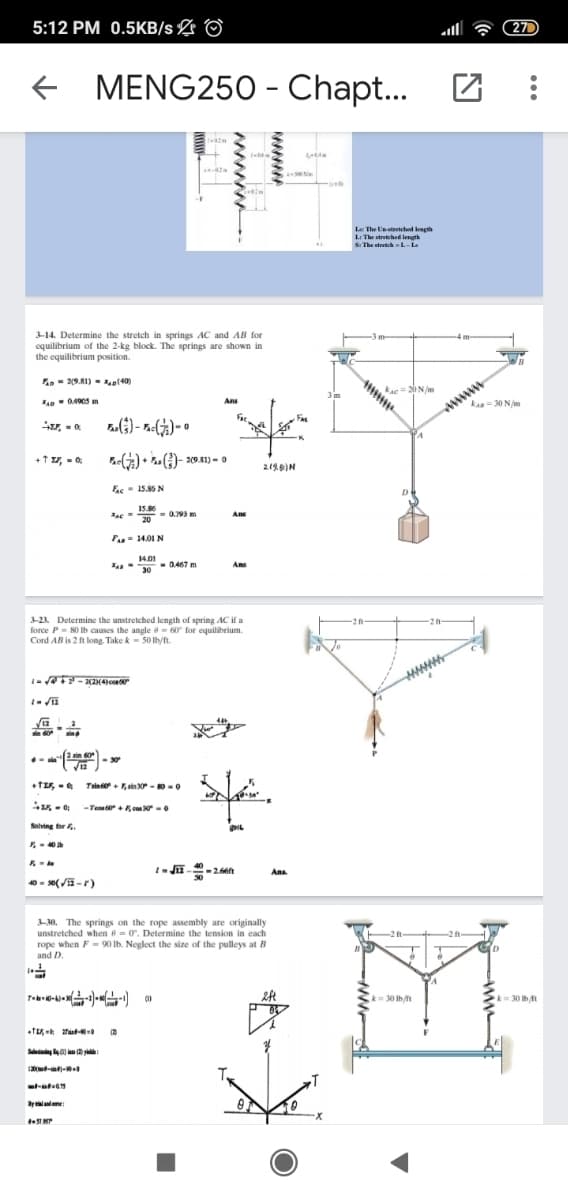 5:12 PM 0.5KB/s L
270
+ MENG25O - Chapt...
La The Unstretched leagth
L: The stretched length
S: The stretehL-L
3-14. Determine the stretch in springs AC and AB for
equilibrium of the 2-kg block. The springs are shown in
the equilibrium position.
- 29.81) - ol40)
www
kA=30 N/m
kac = 20 N/m
3m
Ans
+t r, - 0
) • .()- 20 41) = o
219)N
Ee- 15.86 N
15.86
- 0.799 m
20
Ans
F- 14.01 N
14.01
- 0.467 m
A
3-23 Determine the unstretched length of spring AC if a
force P- 80 Ib causes the angle - 60 for equilibrium.
Cord AB is 2 ft long. Take k - 50 lbyft.
www
2 in 60
.
- 30
Trin +F, sin 30 - 0-0
-Te + con -0
Salving r.
- 40
40 - s0(/-r)
Ans.
3-30. The springs on the rope assembly are originally
unstretched when e = 0. Determine the tension in each
2 ft
rope when F = 90 lb. Neglect the size of the pulleys at B
and D.
k3D30 lh/ft
30 lbt
Say y
X-
www
wwww
