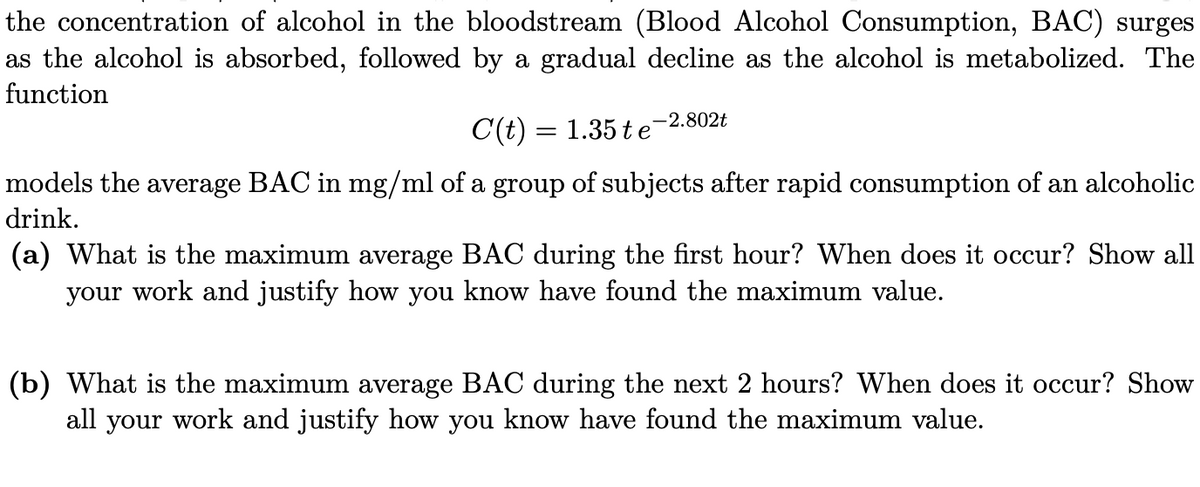 the concentration of alcohol in the bloodstream (Blood Alcohol Consumption, BAC) surges
as the alcohol is absorbed, followed by a gradual decline as the alcohol is metabolized. The
function
-2.802t
C(t) = 1.35 te
models the average BAC in mg/ml of a group of subjects after rapid consumption of an alcoholic
drink.
(a) What is the maximum average BAC during the first hour? When does it occur? Show all
your work and justify how you know have found the maximum value.
(b) What is the maximum average BAC during the next 2 hours? When does it occur? Show
all your work and justify how you know have found the maximum value.
