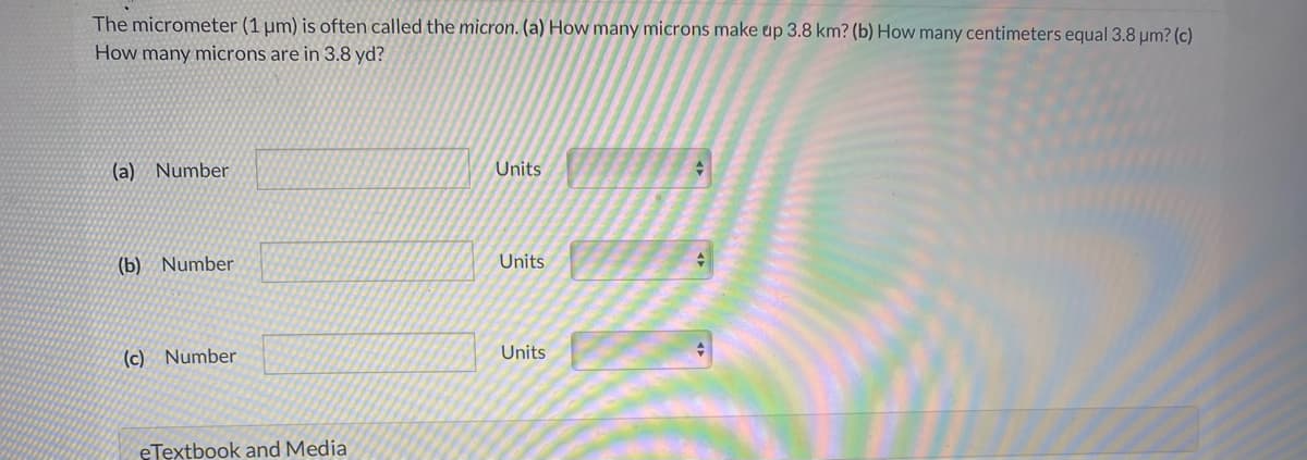 The micrometer (1 µm) is often called the micron. (a) How many microns make up 3.8 km? (b) How many centimeters equal 3.8 µm? (c)
How many microns are in 3.8 yd?
(a) Number
Units
(b) Number
Units
(c) Number
Units
eTextbook and Media
