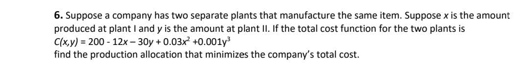 6. Suppose a company has two separate plants that manufacture the same item. Suppose x is the amount
produced at plant I and y is the amount at plant II. If the total cost function for the two plants is
C(x,y) = 200 - 12x - 30y + 0.03x² +0.001y3
find the production allocation that minimizes the company's total cost.
