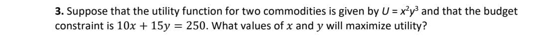 3. Suppose that the utility function for two commodities is given by U = x?y³ and that the budget
constraint is 10x + 15y
= 250. What values of x and y will maximize utility?
