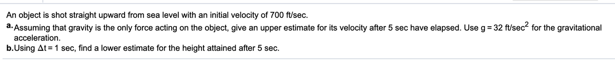 An object is shot straight upward from sea level with an initial velocity of 700 ft/sec.
a. Assuming that gravity is the only force acting on the object, give an upper estimate for its velocity after 5 sec have elapsed. Use g= 32 ft/sec- for the gravitational
acceleration.
b.Using At = 1 sec, find a lower estimate for the height attained after 5 sec.
