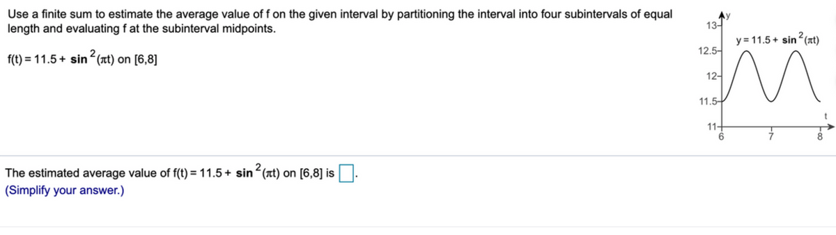 Use a finite sum to estimate the average value of f on the given interval by partitioning the interval into four subintervals of equal
length and evaluating f at the subinterval midpoints.
Ny
13-
y = 11.5 + sin (at)
12.5-
f(t) = 11.5+ sin
?(7t) on [6,8]
12-
11.5-
11+
8.
The estimated average value of f(t) = 11.5+ sinʻ(at) on [6,8] is
(Simplify your answer.)
