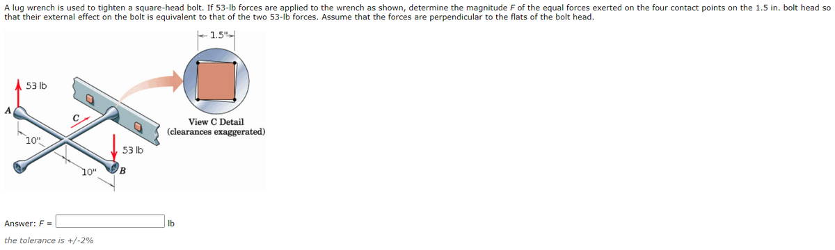 A lug wrench is used to tighten a square-head bolt. If 53-lb forces are applied to the wrench as shown, determine the magnitude F of the equal forces exerted on the four contact points on the 1.5 in. bolt head so
that their external effect on the bolt is equivalent to that of the two 53-lb forces. Assume that the forces are perpendicular to the flats of the bolt head.
1.5"-
53 lb
A
C
View C Detail
(clearances exaggerated)
10"
53 Ib
10"
B
Answer: F =
Ib
the tolerance is +/-2%

