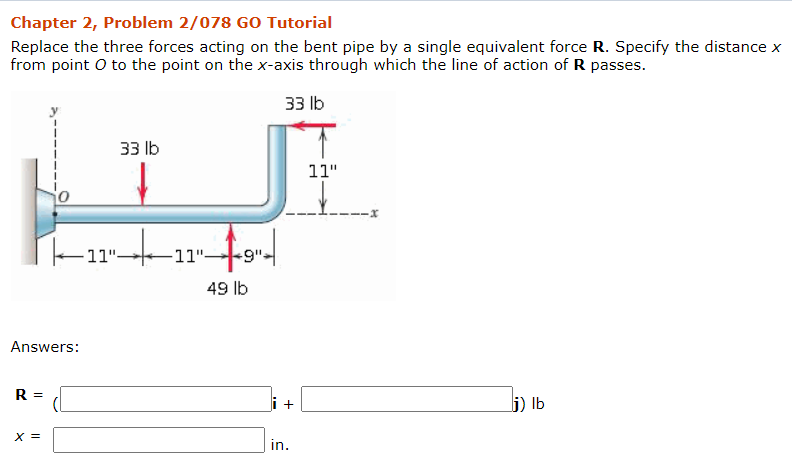 Chapter 2, Problem 2/078 GO Tutorial
Replace the three forces acting on the bent pipe by a single equivalent force R. Specify the distance x
from point O to the point on the x-axis through which the line of action of R passes.
33 lb
33 lb
11"
11"-
-11"-
-9"-
49 lb
Answers:
R =
i +
j) Ib
X =
in.
