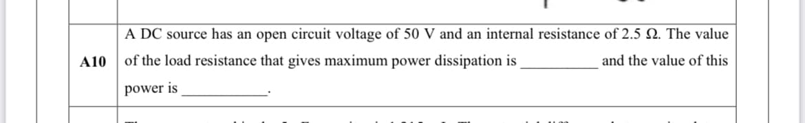 A DC source has an open circuit voltage of 50 V and an internal resistance of 2.5 Q. The value
A10
of the load resistance that gives maximum power dissipation is
and the value of this
power is
