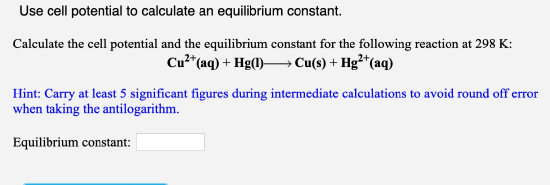 Use cell potential to calculate an equilibrium constant.
Calculate the cell potential and the equilibrium constant for the following reaction at 298 K:
Cu2*(aq) + Hg(l)–→ Cu(s) + Hg²*(aq)
Hint: Carry at least 5 significant figures during intermediate calculations to avoid round off error
when taking the antilogarithm.
Equilibrium constant:
