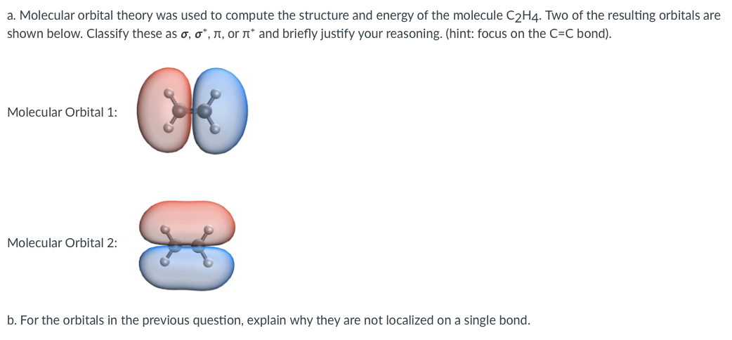 a. Molecular orbital theory was used to compute the structure and energy of the molecule C2H4. Two of the resulting orbitals are
shown below. Classify these as o, o*, N, or n* and briefly justify your reasoning. (hint: focus on the C=C bond).
Molecular Orbital 1:
Molecular Orbital 2:
b. For the orbitals in the previous question, explain why they are not localized on a single bond.
