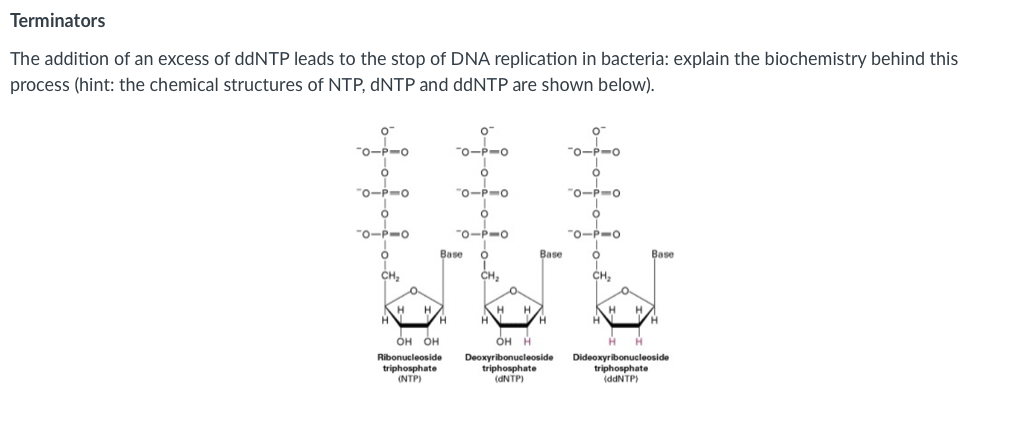 Terminators
The addition of an excess of ddNTP leads to the stop of DNA replication in bacteria: explain the biochemistry behind this
process (hint: the chemical structures of NTP, DNTP and ddNTP are shown below).
"o-P-o
"0-P-o
"o-P-o
"o-P-o
"O-P-o
"o-P-o
"0-P-o
"o-P-o
-o-P-o
Base
Base
Base
CH,
CH,
CH,
H.
H.
OH OH
ÓH H
Dideoxyribonucleoside
triphosphate
(ddNTP)
Ribonucleoside
triphosphate
(NTP)
Deoxyribonucleoside
triphosphate
(DNTP)
