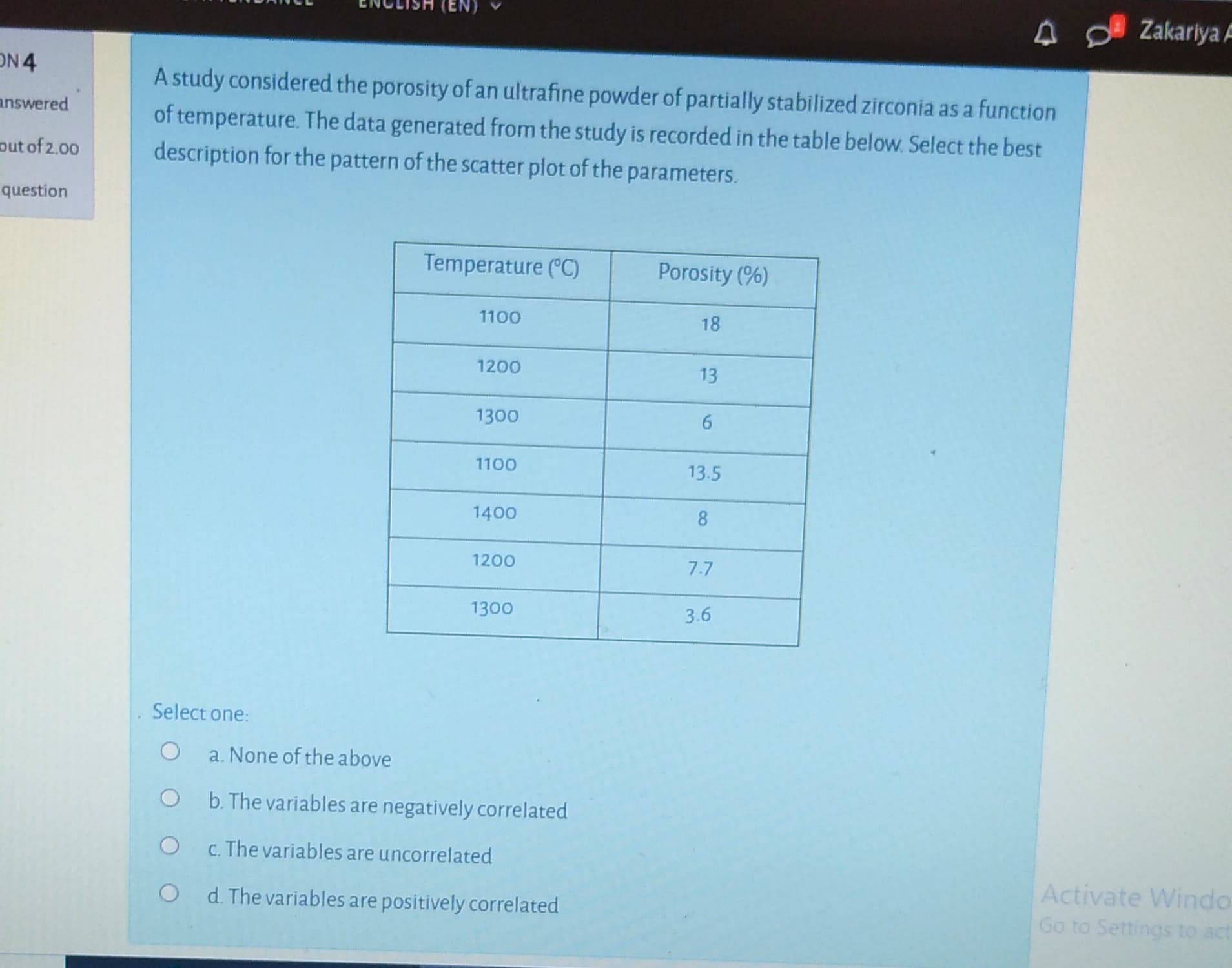 A study considered the porosity of an ultrafine powder of partially stabilized zirconia as a function
of temperature. The data generated from the study is recorded in the table below. Select the best
description for the pattern of the scatter plot of the parameters.
