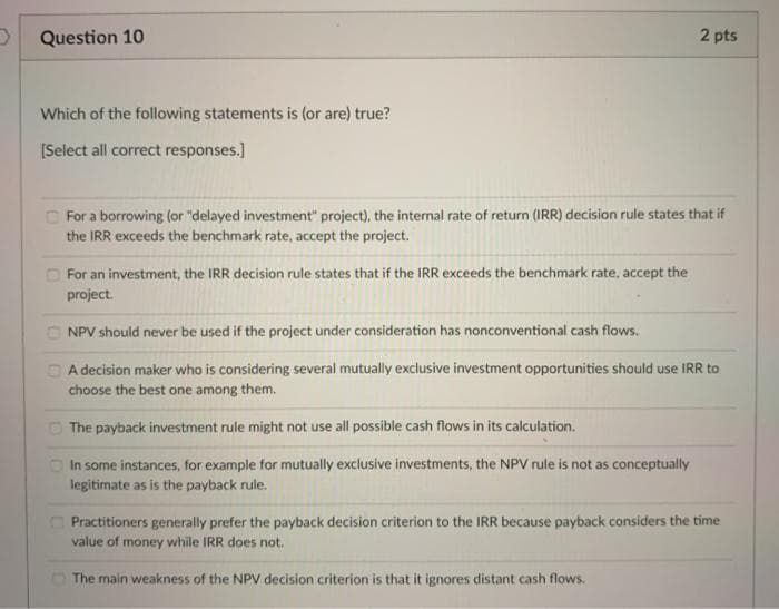 Question 10
2 pts
Which of the following statements is (or are) true?
[Select all correct responses.]
O For a borrowing (or "delayed investment" project), the internal rate of return (IRR) decision rule states that if
the IRR exceeds the benchmark rate, accept the project.
O For an investment, the IRR decision rule states that if the IRR exceeds the benchmark rate, accept the
project.
O NPV should never be used if the project under consideration has nonconventional cash flows.
D A decision maker who is considering several mutually exclusive investment opportunities should use IRR to
choose the best one among them.
O The payback investment rule might not use all possible cash flows in its calculation.
O In some instances, for example for mutually exclusive investments, the NPV rule is not as conceptually
legitimate as is the payback rule.
Practitioners generally prefer the payback decision criterion to the IRR because payback considers the time
value of money while IRR does not.
The main weakness of the NPV decision criterion is that it ignores distant cash flows.
