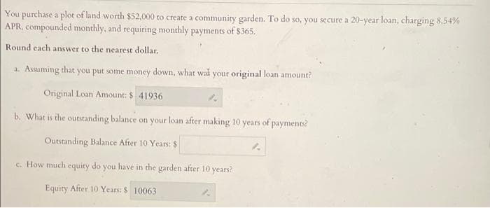 You purchase a plot of land worth $52,000 to create a community garden. To do so, you secure a 20-year loan, charging 8.54%
APR, compounded monthly, and requiring monthly payments of $365.
Round each answer to the nearest dollar.
a. Assuming that you put some money down, what wal your original loan amount?
Original Loan Amount: $ 41936
b. What is the outstanding balance on your loan after making 10 years of payments?
Outstanding Balance After 10 Years: $
c. How much equiry do you have in the garden after 10 years?
Equity After 10 Years: $ 10063
