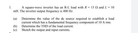 A square-wave inverter has an R-L load with R = 15 N and L = 10
mH. The inverter output frequency is 400 Hz
1.
Determine the value of the de source required to establish a load
current which has a fundamental frequency component of 10 A rms.
(b) Determine the THD of the load current.
(c) Sketch the output and input currents.
(a)
