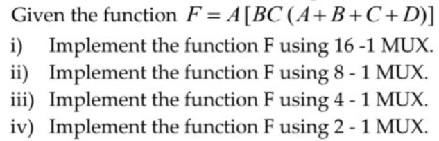 Given the function F = A[BC (A+B+C+D)]
i) Implement the function F using 16 -1 MUX.
ii) Implement the function F using 8 - 1 MUX.
iii) Implement the function F using 4 - 1 MUX.
iv) Implement the function F using 2 - 1 MUX.
